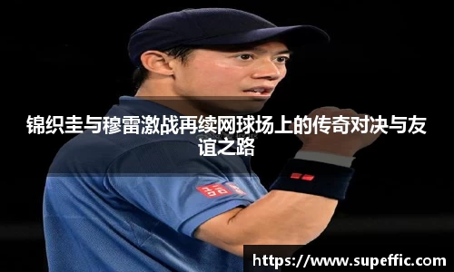 锦织圭与穆雷激战再续网球场上的传奇对决与友谊之路